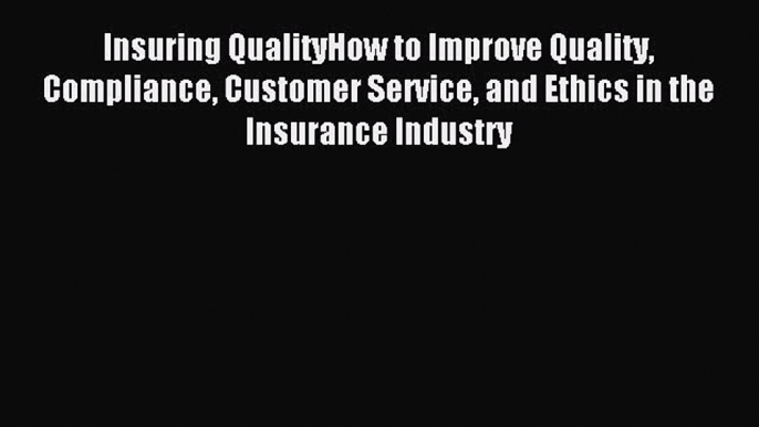 Read Insuring QualityHow to Improve Quality Compliance Customer Service and Ethics in the Insurance