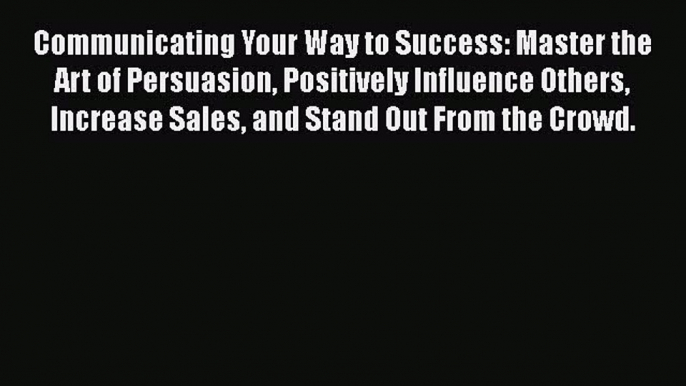 Download Communicating Your Way to Success: Master the Art of Persuasion Positively Influence