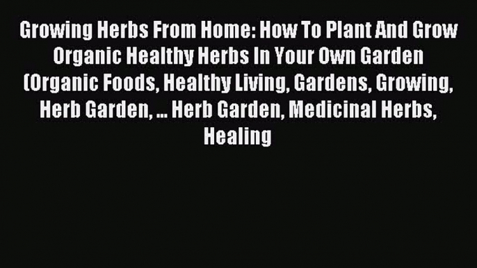 Read Growing Herbs From Home: How To Plant And Grow Organic Healthy Herbs In Your Own Garden