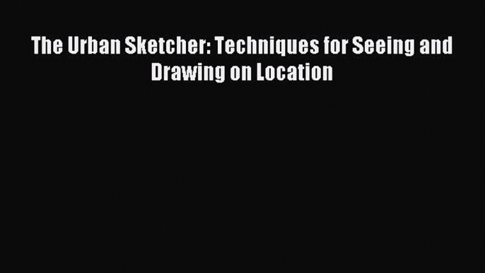 Read The Urban Sketcher: Techniques for Seeing and Drawing on Location Ebook Free