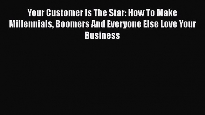 [Read book] Your Customer Is The Star: How To Make Millennials Boomers And Everyone Else Love