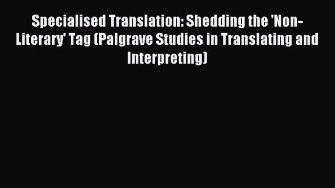 Download Specialised Translation: Shedding the 'Non-Literary' Tag (Palgrave Studies in Translating