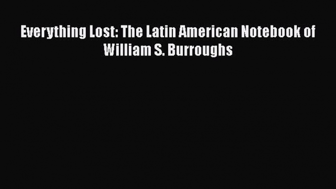 [PDF] Everything Lost: The Latin American Notebook of William S. Burroughs [Download] Full