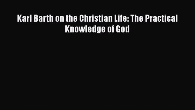 Ebook Karl Barth on the Christian Life: The Practical Knowledge of God Read Full Ebook