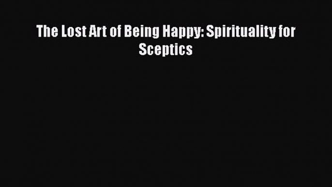 [Read Book] The Lost Art of Being Happy: Spirituality for Sceptics  Read Online