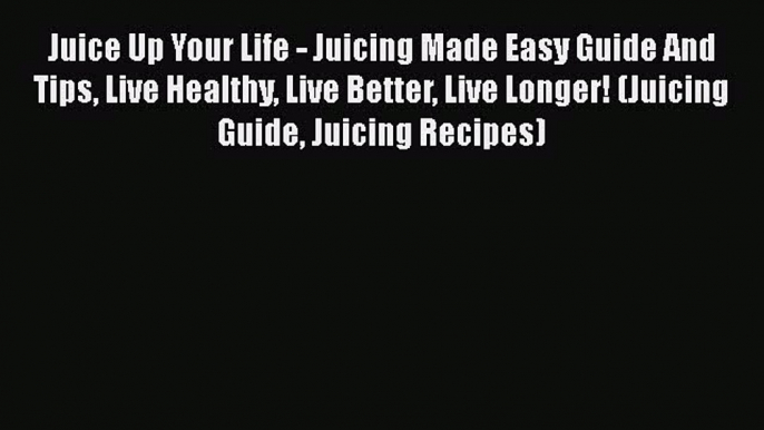 Download Juice Up Your Life - Juicing Made Easy Guide And Tips Live Healthy Live Better Live