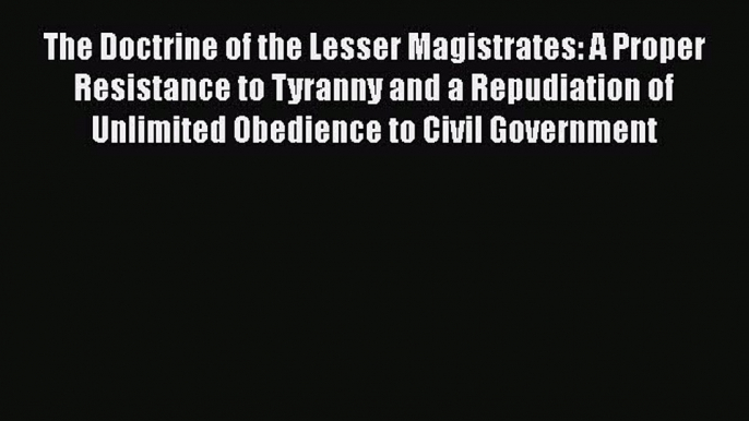 Ebook The Doctrine of the Lesser Magistrates: A Proper Resistance to Tyranny and a Repudiation