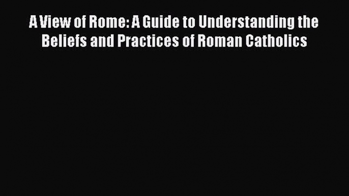 Ebook A View of Rome: A Guide to Understanding the Beliefs and Practices of Roman Catholics