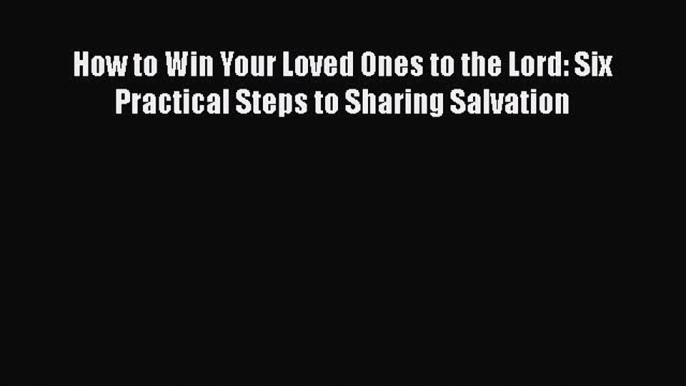 Ebook How to Win Your Loved Ones to the Lord: Six Practical Steps to Sharing Salvation Download