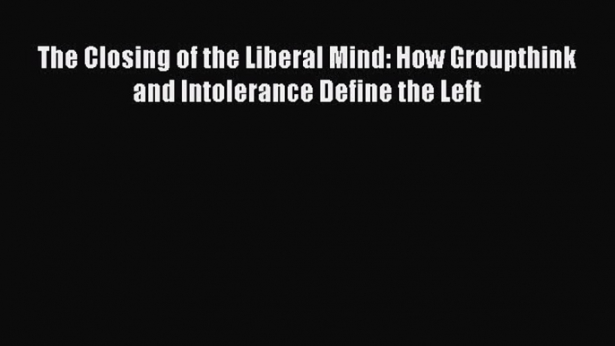 Ebook The Closing of the Liberal Mind: How Groupthink and Intolerance Define the Left Read