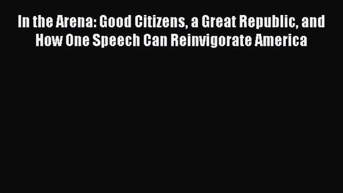 Ebook In the Arena: Good Citizens a Great Republic and How One Speech Can Reinvigorate America