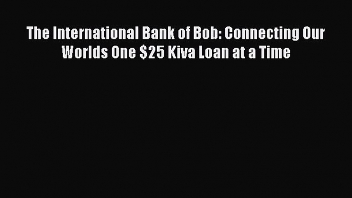 Read The International Bank of Bob: Connecting Our Worlds One $25 Kiva Loan at a Time Ebook