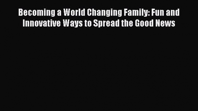 Download Becoming a World Changing Family: Fun and Innovative Ways to Spread the Good News