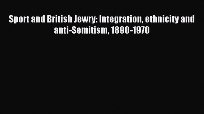 Read Sport and British Jewry: Integration ethnicity and anti-Semitism 1890-1970 Ebook Free