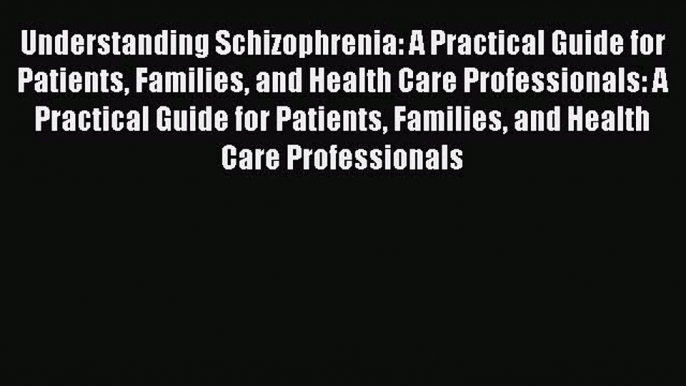 Read Understanding Schizophrenia: A Practical Guide for Patients Families and Health Care Professionals: