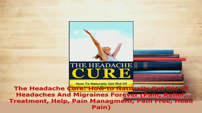 Download  The Headache Cure How to Naturally Get Rid Of Headaches And Migraines Forever Pain PDF Book Free