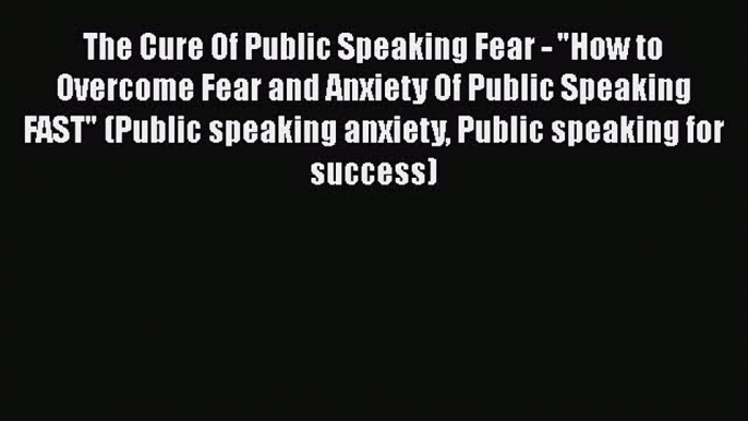 Download The Cure Of Public Speaking Fear - How to Overcome Fear and Anxiety Of Public Speaking