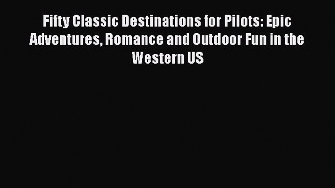 PDF Fifty Classic Destinations for Pilots: Epic Adventures Romance and Outdoor Fun in the Western