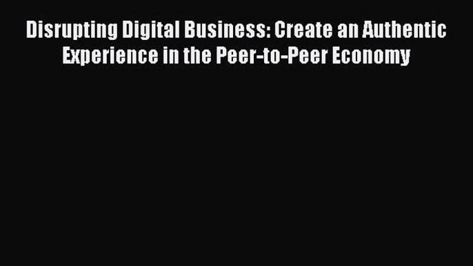 [Read Book] Disrupting Digital Business: Create an Authentic Experience in the Peer-to-Peer