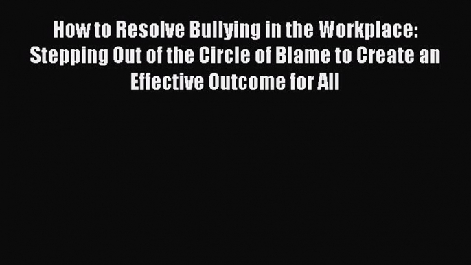 [Read Book] How to Resolve Bullying in the Workplace: Stepping Out of the Circle of Blame to