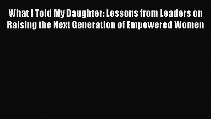 [Read Book] What I Told My Daughter: Lessons from Leaders on Raising the Next Generation of