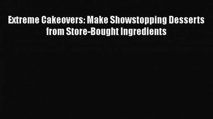 [Read Book] Extreme Cakeovers: Make Showstopping Desserts from Store-Bought Ingredients Free