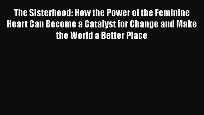 [Read Book] The Sisterhood: How the Power of the Feminine Heart Can Become a Catalyst for Change