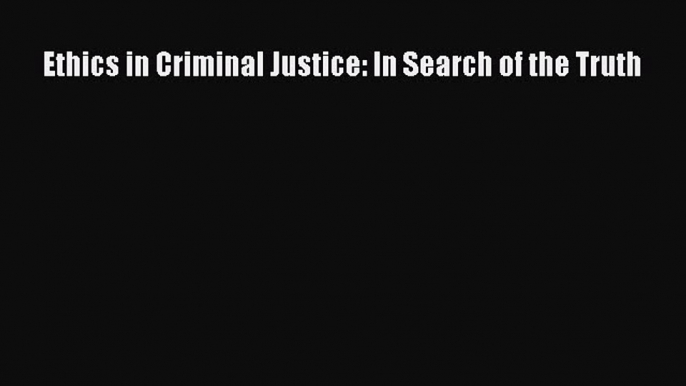 Download Ethics in Criminal Justice: In Search of the Truth  Read Online