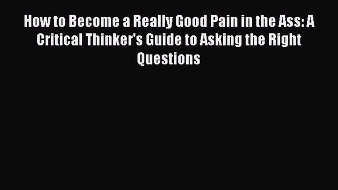 [PDF] How to Become a Really Good Pain in the Ass: A Critical Thinker's Guide to Asking the