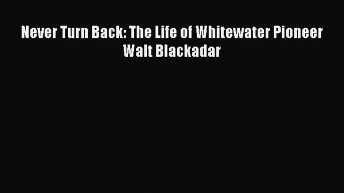 Download Never Turn Back: The Life of Whitewater Pioneer Walt Blackadar  Read Online