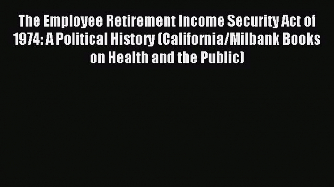 Read The Employee Retirement Income Security Act of 1974: A Political History (California/Milbank