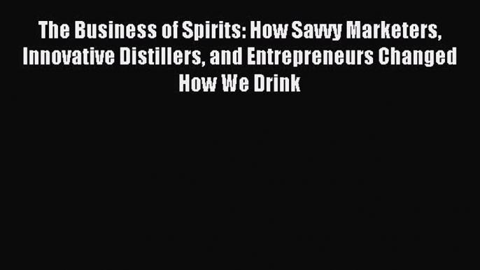 Read The Business of Spirits: How Savvy Marketers Innovative Distillers and Entrepreneurs Changed