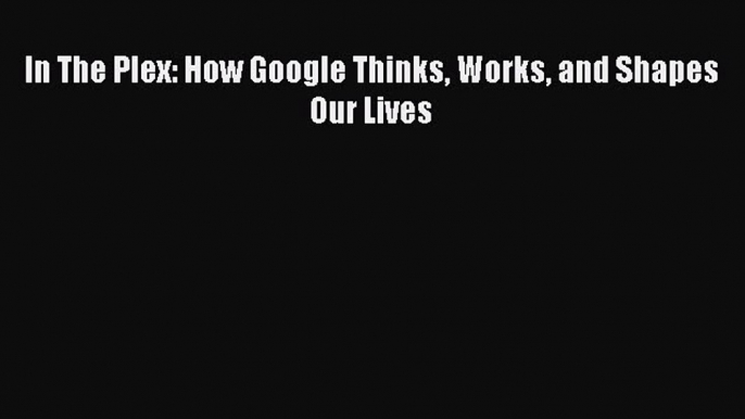 Read In The Plex: How Google Thinks Works and Shapes Our Lives Ebook Free