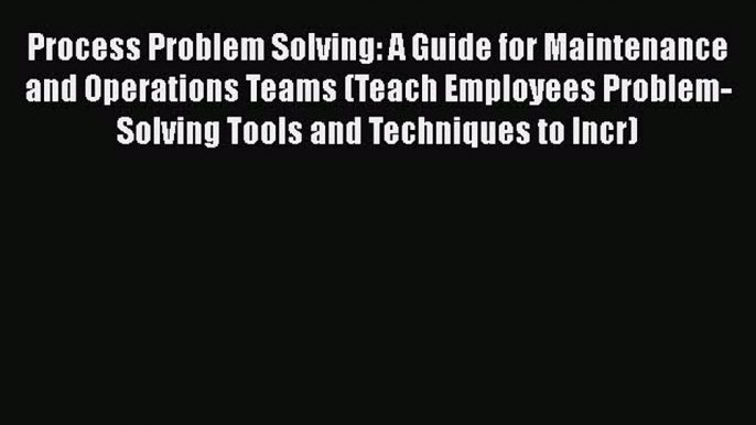 [Read book] Process Problem Solving: A Guide for Maintenance and Operations Teams (Teach Employees