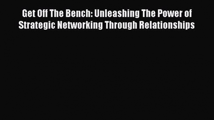 Read Get Off The Bench: Unleashing The Power of Strategic Networking Through Relationships