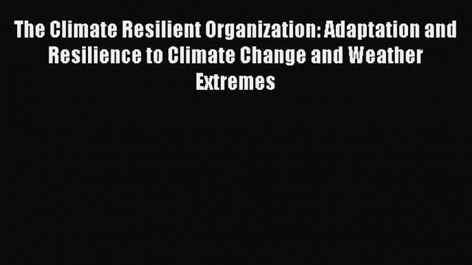 Read The Climate Resilient Organization: Adaptation and Resilience to Climate Change and Weather