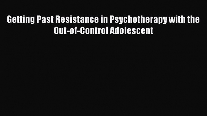 Read Getting Past Resistance in Psychotherapy with the Out-of-Control Adolescent PDF Online