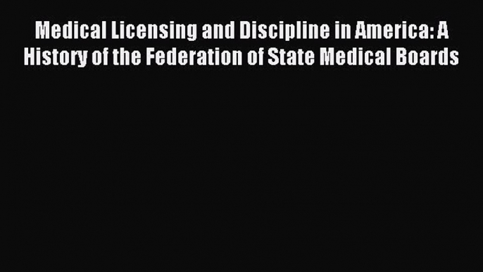 Read Medical Licensing and Discipline in America: A History of the Federation of State Medical