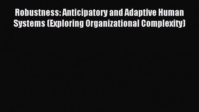 Download Robustness: Anticipatory and Adaptive Human Systems (Exploring Organizational Complexity)