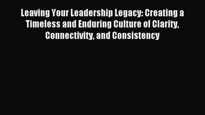 Read Leaving Your Leadership Legacy: Creating a Timeless and Enduring Culture of Clarity Connectivity