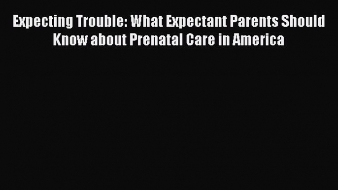 Download Expecting Trouble: What Expectant Parents Should Know about Prenatal Care in America