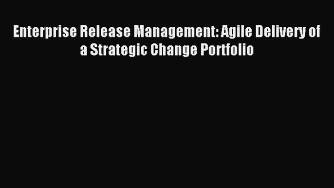 Download Enterprise Release Management: Agile Delivery of a Strategic Change Portfolio Ebook