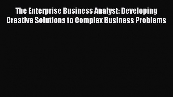 Read The Enterprise Business Analyst: Developing Creative Solutions to Complex Business Problems