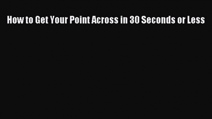 Read How to Get Your Point Across in 30 Seconds or Less Ebook Free