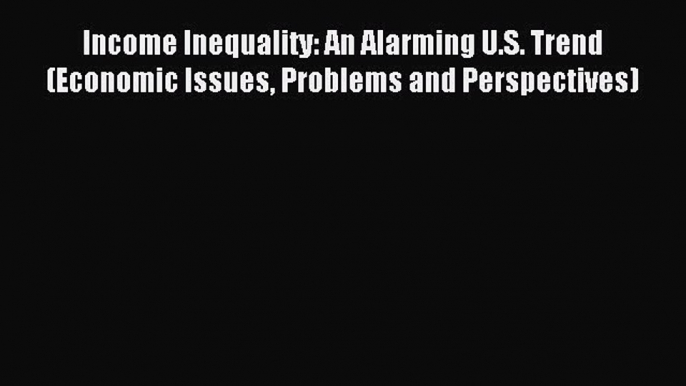 Read Income Inequality: An Alarming U.S. Trend (Economic Issues Problems and Perspectives)