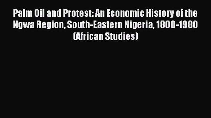 Read Palm Oil and Protest: An Economic History of the Ngwa Region South-Eastern Nigeria 1800-1980