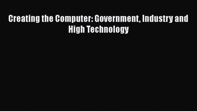 Read Creating the Computer: Government Industry and High Technology Ebook Free