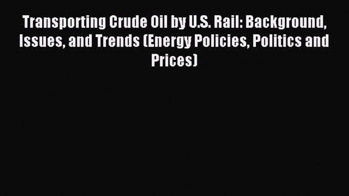 Read Transporting Crude Oil by U.S. Rail: Background Issues and Trends (Energy Policies Politics