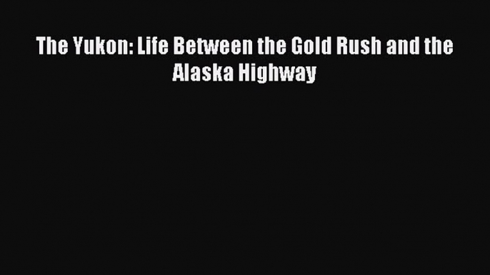 Download The Yukon: Life Between the Gold Rush and the Alaska Highway PDF Online