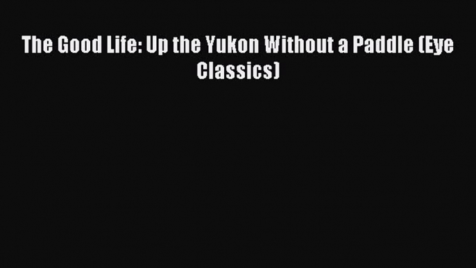 Read The Good Life: Up the Yukon Without a Paddle (Eye Classics) Ebook Free